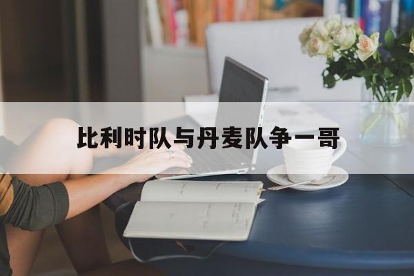 开云体育官网-比利时队与丹麦队争一哥