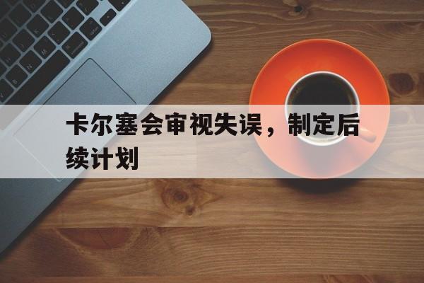 开云官网-卡尔塞会审视失误,制定后续计划